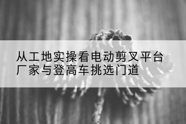西乡电动剪叉升降平台厂家-从工地实操看电动剪叉平台厂家与登高车挑选门道