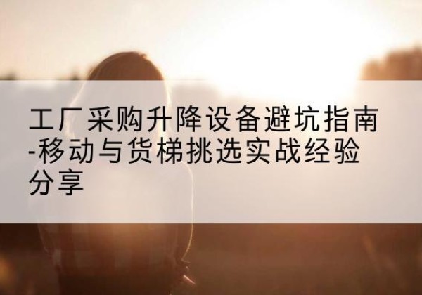 西乡移动式升降机怎么选-工厂采购升降设备避坑指南-移动与货梯挑选实战经验分享