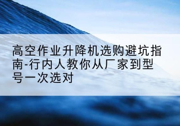 西乡升降平台厂家-高空作业升降机选购避坑指南-行内人教你从厂家到型号一次选对