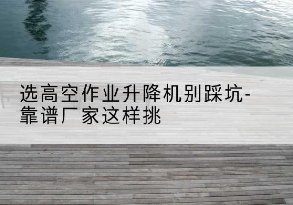 西乡剪叉式升降机厂家-选高空作业升降机别踩坑-靠谱厂家这样挑