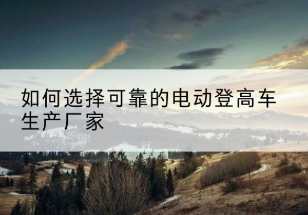 西乡电动登高车厂家-如何选择可靠的电动登高车生产厂家