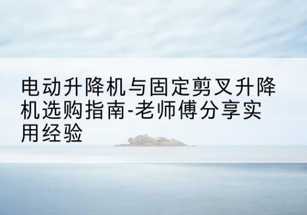 西乡电动升降机怎么选-电动升降机与固定剪叉升降机选购指南-老师傅分享实用经验
