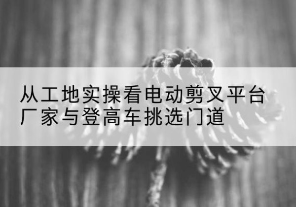 西乡电动剪叉升降平台厂家-从工地实操看电动剪叉平台厂家与登高车挑选门道